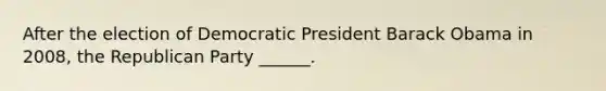 After the election of Democratic President Barack Obama in 2008, the Republican Party ______.