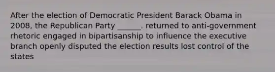 After the election of Democratic President Barack Obama in 2008, the Republican Party ______. returned to anti-government rhetoric engaged in bipartisanship to influence the executive branch openly disputed the election results lost control of the states