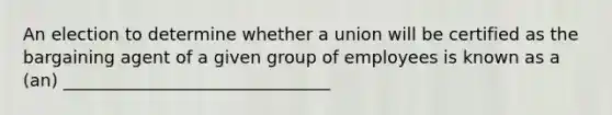 An election to determine whether a union will be certified as the bargaining agent of a given group of employees is known as a (an) _______________________________