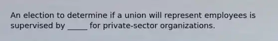 An election to determine if a union will represent employees is supervised by _____ for private-sector organizations.