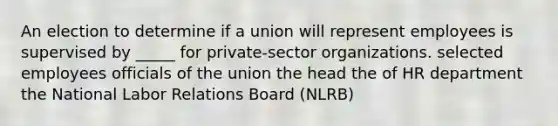 An election to determine if a union will represent employees is supervised by _____ for private-sector organizations. selected employees officials of the union the head the of HR department the National Labor Relations Board (NLRB)