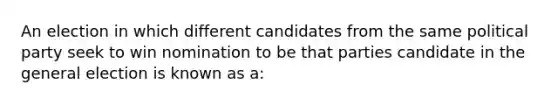 An election in which different candidates from the same political party seek to win nomination to be that parties candidate in the general election is known as a: