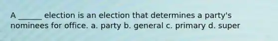 A ______ election is an election that determines a party's nominees for office. a. party b. general c. primary d. super