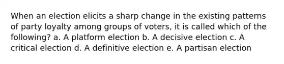 When an election elicits a sharp change in the existing patterns of party loyalty among groups of voters, it is called which of the following? a. A platform election b. A decisive election c. A critical election d. A definitive election e. A partisan election