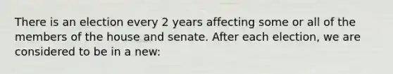 There is an election every 2 years affecting some or all of the members of the house and senate. After each election, we are considered to be in a new: