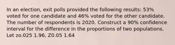 In an election, exit polls provided the following results: 53% voted for one candidate and 46% voted for the other candidate. The number of respondents is 2020. Construct a 90% confidence interval for the difference in the proportions of two populations. Let zo.025 1.96, Z0.05 1.64