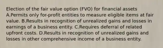 Election of the fair value option (FVO) for financial assets A.Permits only for-profit entities to measure eligible items at fair value. B.Results in recognition of unrealized gains and losses in earnings of a business entity. C.Requires deferral of related upfront costs. D.Results in recognition of unrealized gains and losses in other comprehensive income of a business entity.