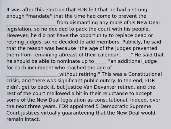 It was after this election that FDR felt that he had a strong enough "mandate" that the time had come to prevent the _____________________from dismantling any more ofhis New Deal legislation, so he decided to pack the court with his people. However, he did not have the opportunity to replace dead or retiring judges, so he decided to add members. Publicly, he said that the reason was because "the age of the judges prevented them from remaining abreast of their calendar . . . ." He said that he should be able to nominate up to ____, "an additional judge for each incumbent who reached the age of ______________________without retiring." This was a Constitutional crisis, and there was significant public outcry. In the end, FDR didn't get to pack it, but Justice Van Devanter retired, and the rest of the court mellowed a bit in their reluctance to accept some of the New Deal legislation as constitutional. Indeed, over the next three years, FDR appointed 5 Democratic Supreme Court justices virtually guaranteeing that the New Deal would remain intact.