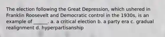 The election following the Great Depression, which ushered in Franklin Roosevelt and Democratic control in the 1930s, is an example of ______. a. a critical election b. a party era c. gradual realignment d. hyperpartisanship