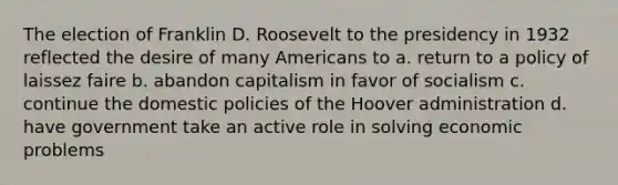 The election of Franklin D. Roosevelt to the presidency in 1932 reflected the desire of many Americans to a. return to a policy of laissez faire b. abandon capitalism in favor of socialism c. continue the domestic policies of the Hoover administration d. have government take an active role in solving economic problems