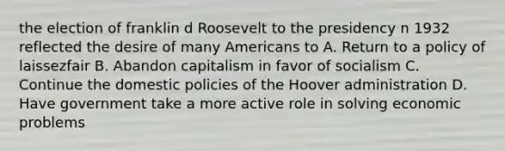 the election of franklin d Roosevelt to the presidency n 1932 reflected the desire of many Americans to A. Return to a policy of laissezfair B. Abandon capitalism in favor of socialism C. Continue the domestic policies of the Hoover administration D. Have government take a more active role in solving economic problems