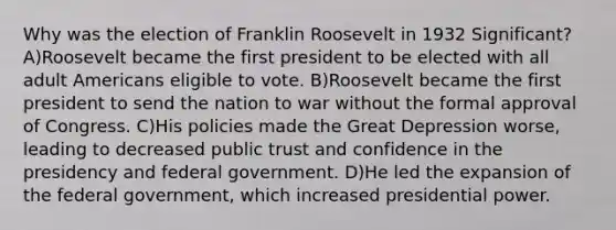 Why was the election of Franklin Roosevelt in 1932 Significant? A)Roosevelt became the first president to be elected with all adult Americans eligible to vote. B)Roosevelt became the first president to send the nation to war without the formal approval of Congress. C)His policies made the Great Depression worse, leading to decreased public trust and confidence in the presidency and federal government. D)He led the expansion of the federal government, which increased presidential power.