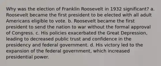 Why was the election of Franklin Roosevelt in 1932 significant? a. Roosevelt became the first president to be elected with all adult Americans eligible to vote. b. Roosevelt became the first president to send the nation to war without the formal approval of Congress. c. His policies exacerbated the Great Depression, leading to decreased public trust and confidence in the presidency and federal government. d. His victory led to the expansion of the federal government, which increased presidential power.