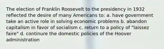 The election of Franklin Roosevelt to the presidency in 1932 reflected the desire of many Americans to: a. have government take an active role in solving economic problems b. abandon capitalism in favor of socialism c. return to a policy of "laissez faire" d. continure the domestic policies of the Hoover administration