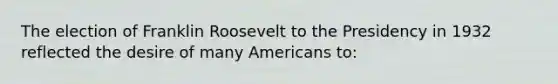 The election of Franklin Roosevelt to the Presidency in 1932 reflected the desire of many Americans to: