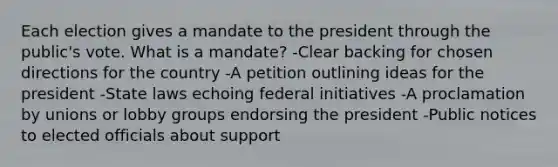 Each election gives a mandate to the president through the public's vote. What is a mandate? -Clear backing for chosen directions for the country -A petition outlining ideas for the president -State laws echoing federal initiatives -A proclamation by unions or lobby groups endorsing the president -Public notices to elected officials about support