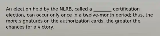 An election held by the NLRB, called a ________ certification election, can occur only once in a twelve-month period; thus, the more signatures on the authorization cards, the greater the chances for a victory.