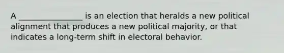 A ________________ is an election that heralds a new political alignment that produces a new political majority, or that indicates a long-term shift in electoral behavior.