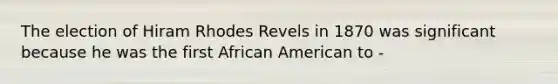 The election of Hiram Rhodes Revels in 1870 was significant because he was the first African American to -