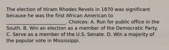 The election of Hiram Rhodes Revels in 1870 was significant because he was the first African American to _________________________. Choices: A. Run for public office in the South. B. Win an election as a member of the Democratic Party. C. Serve as a member of the U.S. Senate. D. Win a majority of the popular vote in Mississippi.