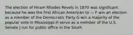 The election of Hiram Rhodes Revels in 1870 was significant because he was the first African American to — F win an election as a member of the Democratic Party G win a majority of the popular vote in Mississippi H serve as a member of the U.S. Senate J run for public office in the South