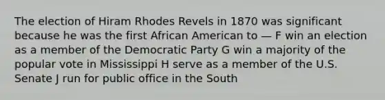 The election of Hiram Rhodes Revels in 1870 was significant because he was the first African American to — F win an election as a member of the Democratic Party G win a majority of the popular vote in Mississippi H serve as a member of the U.S. Senate J run for public office in the South