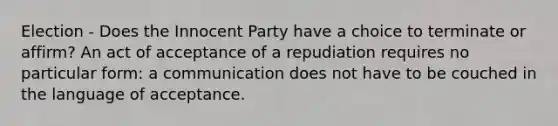 Election - Does the Innocent Party have a choice to terminate or affirm? An act of acceptance of a repudiation requires no particular form: a communication does not have to be couched in the language of acceptance.