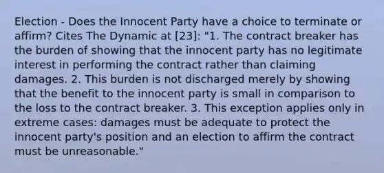 Election - Does the Innocent Party have a choice to terminate or affirm? Cites The Dynamic at [23]: "1. The contract breaker has the burden of showing that the innocent party has no legitimate interest in performing the contract rather than claiming damages. 2. This burden is not discharged merely by showing that the benefit to the innocent party is small in comparison to the loss to the contract breaker. 3. This exception applies only in extreme cases: damages must be adequate to protect the innocent party's position and an election to affirm the contract must be unreasonable."