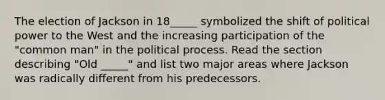 The election of Jackson in 18_____ symbolized the shift of political power to the West and the increasing participation of the "common man" in the political process. Read the section describing "Old _____" and list two major areas where Jackson was radically different from his predecessors.