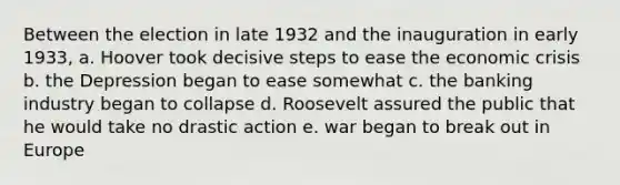 Between the election in late 1932 and the inauguration in early 1933, a. Hoover took decisive steps to ease the economic crisis b. the Depression began to ease somewhat c. the banking industry began to collapse d. Roosevelt assured the public that he would take no drastic action e. war began to break out in Europe