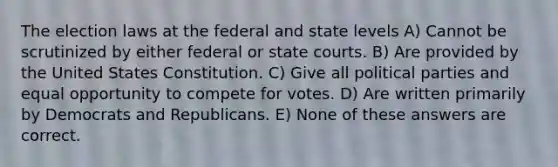 The election laws at the federal and state levels A) Cannot be scrutinized by either federal or <a href='https://www.questionai.com/knowledge/k0UTVXnPxH-state-courts' class='anchor-knowledge'>state courts</a>. B) Are provided by the United States Constitution. C) Give all political parties and equal opportunity to compete for votes. D) Are written primarily by Democrats and Republicans. E) None of these answers are correct.