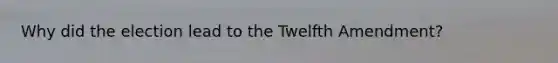 Why did the election lead to the Twelfth Amendment?