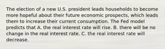 The election of a new U.S. president leads households to become more hopeful about their future economic prospects, which leads them to increase their current consumption. The Fed model predicts that A. the real interest rate will rise. B. there will be no change in the real interest rate. C. the real interest rate will decrease.