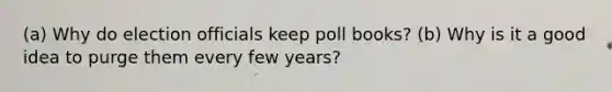 (a) Why do election officials keep poll books? (b) Why is it a good idea to purge them every few years?