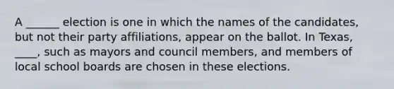 A ______ election is one in which the names of the candidates, but not their party affiliations, appear on the ballot. In Texas, ____, such as mayors and council members, and members of local school boards are chosen in these elections.