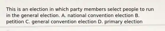 This is an election in which party members select people to run in the general election. A. national convention election B. petition C. general convention election D. primary election