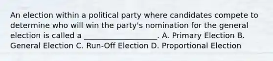 An election within a political party where candidates compete to determine who will win the party's nomination for the general election is called a ___________________. A. Primary Election B. General Election C. Run-Off Election D. Proportional Election