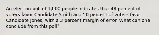 An election poll of 1,000 people indicates that 48 percent of voters favor Candidate Smith and 50 percent of voters favor Candidate Jones, with a 3 percent margin of error. What can one conclude from this poll?