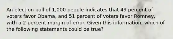 An election poll of 1,000 people indicates that 49 percent of voters favor Obama, and 51 percent of voters favor Romney, with a 2 percent margin of error. Given this information, which of the following statements could be true?