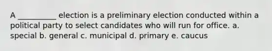 A __________ election is a preliminary election conducted within a political party to select candidates who will run for office. a. special b. general c. municipal d. primary e. caucus