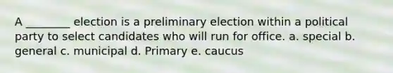 A ________ election is a preliminary election within a political party to select candidates who will run for office. a. special b. general c. municipal d. Primary e. caucus