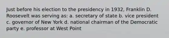 Just before his election to the presidency in 1932, Franklin D. Roosevelt was serving as: a. secretary of state b. vice president c. governor of New York d. national chairman of the Democratic party e. professor at West Point