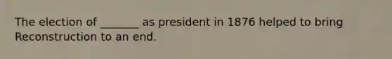 The election of _______ as president in 1876 helped to bring Reconstruction to an end.