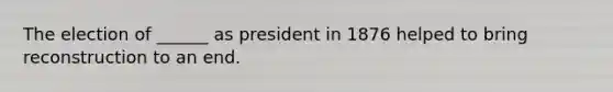 The election of ______ as president in 1876 helped to bring reconstruction to an end.