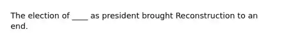 The election of ____ as president brought Reconstruction to an end.