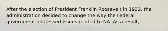 After the election of President Franklin Roosevelt in 1932, the administration decided to change the way the Federal government addressed issues related to NA. As a result,