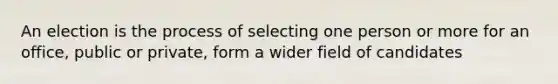 An election is the process of selecting one person or more for an office, public or private, form a wider field of candidates