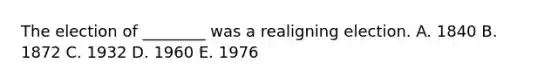 The election of ________ was a realigning election. A. 1840 B. 1872 C. 1932 D. 1960 E. 1976