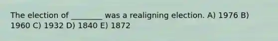 The election of ________ was a realigning election. A) 1976 B) 1960 C) 1932 D) 1840 E) 1872