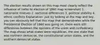 The election results shown on this map most clearly reflect the influence of (refer to election of 1860 map screenshot) 1. nationalist motives 2. sectional differences 3. political stability 4. ethnic conflicts Explanation: Just by looking at the map and key, you can obviously tell that this map that demonstrates while the Presidential Election of 1860 was going on, there were still differences between the opinions of the union and confederacy. The map shows what states were republican, the one state that was northern democrat, the constitutional union states, and the southern democrat states.